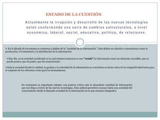 ESTADO DE LA CUESTIÓNActualmente la irrupción y desarrollo de las nuevas tecnologías están conformando una serie de cambios estructurales, a nivel económico, laboral, social, educativo, político, de relaciones. En la década de los setenta se comienza a hablar de la "sociedad de la información". Esta define en relación a mecanismos como la               producción, el tratamiento y la distribución de la información.