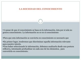 Esta la sociedad donde la calidad, la gestión y la velocidad de la información se convierten en factor clave de la competitividad tanto para el conjunto de los oferentes como para los demandantes. En conclusión es importante adoptar una postura crítica ante la abundante cantidad de información que nos llega a través de las nuevas tecnologías. Esta actitud permitirá avanzar hacia una sociedad del conocimiento desde la llamada sociedad de la información en la que estamos integrados.