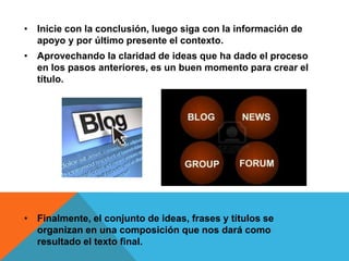 • Inicie con la conclusión, luego siga con la información de
apoyo y por último presente el contexto.
• Aprovechando la claridad de ideas que ha dado el proceso
en los pasos anteriores, es un buen momento para crear el
título.
• Finalmente, el conjunto de ideas, frases y títulos se
organizan en una composición que nos dará como
resultado el texto final.
 