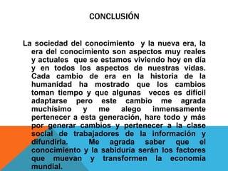 CONCLUSIÓN
La sociedad del conocimiento y la nueva era, la
era del conocimiento son aspectos muy reales
y actuales que se estamos viviendo hoy en día
y en todos los aspectos de nuestras vidas.
Cada cambio de era en la historia de la
humanidad ha mostrado que los cambios
toman tiempo y que algunas veces es difícil
adaptarse pero este cambio me agrada
muchísimo y me alego inmensamente
pertenecer a esta generación, hare todo y más
por generar cambios y pertenecer a la clase
social de trabajadores de la información y
difundirla. Me agrada saber que el
conocimiento y la sabiduría serán los factores
que muevan y transformen la economía
mundial.
 