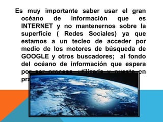 Es muy importante saber usar el gran
océano de información que es
INTERNET y no mantenernos sobre la
superficie ( Redes Sociales) ya que
estamos a un tecleo de acceder por
medio de los motores de búsqueda de
GOOGLE y otros buscadores; al fondo
del océano de información que espera
por ser procesa, utilizada y puesta en
practica.
 