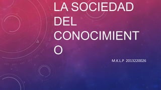 LA SOCIEDAD
DEL
CONOCIMIENT
O
M.K.L.P 2013220026
 