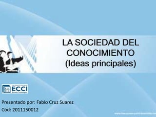LA SOCIEDAD DEL
CONOCIMIENTO
(Ideas principales)
Presentado por: Fabio Cruz Suarez
Cód: 2011150012
 