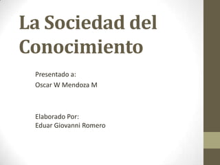 La Sociedad del
Conocimiento
Presentado a:
Oscar W Mendoza M

Elaborado Por:
Eduar Giovanni Romero

 