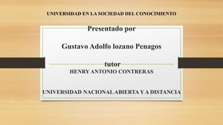 Presentado por
Gustavo Adolfo lozano Penagos
tutor
HENRY ANTONIO CONTRERAS
UNIVERSIDAD NACIONAL ABIERTA Y A DISTANCIA
UNIVERSIDAD EN LA SOCIEDAD DEL CONOCIMIENTO
 