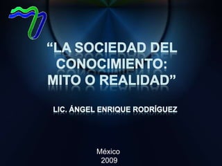 “La Sociedad del Conocimiento:  Mito o Realidad” Lic. Ángel Enrique Rodríguez México  2009 