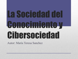 La Sociedad del
Conocimiento y
Cibersociedad
Autor: María Teresa Sanchez
 