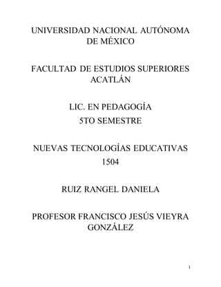 1
UNIVERSIDAD NACIONAL AUTÓNOMA
DE MÉXICO
FACULTAD DE ESTUDIOS SUPERIORES
ACATLÁN
LIC. EN PEDAGOGÍA
5TO SEMESTRE
NUEVAS TECNOLOGÍAS EDUCATIVAS
1504
RUIZ RANGEL DANIELA
PROFESOR FRANCISCO JESÚS VIEYRA
GONZÁLEZ
 