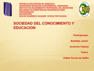 REPÚBLICA BOLIVARIANA DE VENEZUELA
UNIVERSIDAD PEDAGÓGICA EXPERIMENTAL LIBERTADOR
INSTITUTO DE MEJORAMIENTO PROFESIONAL DEL MAGISTERIO
DIPLOMADO EN COMPETENCIAS PEDAGÓGICAS PARA
PROFESIONALES
NO DOCENTES
NÚCLEO ACADÉMICO GUANARE ESTADO PORTUGUESA
SOCIEDAD DEL CONOCIMIENTO Y
EDUCACION
Participantes.
Bastidas Javier
Juvencio Cabeza
Tutora.
Félida Pernia de Delfín
 