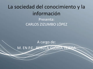 La sociedad del conocimiento y la información Presenta: CARLOS ZIZUMBO LÓPEZ A cargo de: M. EN P.E.  REBECA GLORIA TEJEDA 