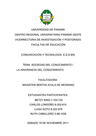1964055-16256000<br />UNIVERSIDAD DE PANAMÁ<br />CENTRO REGIONAL UNIVERSITARIO PANAMÁ OESTE<br />VICERRECTORIA DE INVESTIGACIÓN Y POSTGRADO<br /> FACULTAD DE EDUCACIÓN<br />COMUNICACIÓN Y TECNOLOGÍA  E.D.S 605<br />TEMA: SOCIEDAD DEL CONOCIMIENTO /<br />              LA IGNORANCIA DEL CONOCIMIENTO <br />FACILITADORA:<br /> MAGISTER BERTHA AYALA DE MEDRANO<br />ESTUDIANTES PARTICIPANTES:<br />                      BETZY KING 7-103-735<br />                                 CARLOS LONDOÑO 8-302-810<br />                      LUISA SOTO 8-222-979<br />                                 RUTH CABALLERO 2-88-1636<br />SÀBADO 19 DE NOVIEMBRE 2011<br />INTRODUCCIÓN<br />El Siglo XXI  nos esta llevando a pasos agigantados en el uso de la Tecnología en todas las áreas y las ciencias, nunca antes imaginadas. Pero estamos realmente preparados para ir a la par con el desarrollo tecnológico; contamos realmente con todos los recursos para atender a nuestros niños,  jóvenes  y adultos, para que se integren a este mundo competitivo,  que cada día nos exige más y nos comunica con el mundo desconocido hasta hace algunos años.   <br />Es allí, donde juega una función prioritaria las políticas de estado, las cuales deben estar acorde con las necesidades de la población y donde nosotros como docentes debemos tener una participación activa,  como agentes facilitadores y formadores del ese recurso humano que requiere la sociedad.<br />El docente actual debe ser consultor, gestor de conocimientos, colaborador, tutor virtual, debe estar actualizado, ser innovador, de manera que nuestros estudiantes aprendan a utilizar todas las habilidades, imaginación y conocimientos  que tienen por desarrollar.  <br /> Por ello la formación académica y el uso de  la tecnología es de vital importancia, pues a través de ellas podemos compartir con nuestros estudiantes los conocimientos y explorar otras costumbres, conocimientos y experiencias a través del Internet.   La Tecnología le permite a nuestros estudiantes investiga, innovar y comunicarse.<br /> Para realizar la presente investigación utilizamos herramientas tecnológicas,  como la computadora la cual nos permitió poder revisar a través del Internet infografía actualizada relacionada con nuestra investigación.<br />Esperamos que cumpla su cometido y sirva de guía a otros lectores del tema  de la Sociedad del Conocimiento y la Ignorancia del Conocimiento. <br />LA SOCIEDAD DEL CONOCIMINIENTO /<br /> LA IGNORANCIA DE LA SOCIEDAD DEL CONOCIMIENTO<br />Estamos viviendo en una sociedad de información global emergente, con la mayor tasa de Innovación Tecnológica que ha tenido la humanidad,  en los últimos 20 años de la historia;  una economía global  que depende cada vez más de la creación, administración y distribución de información de redes globales interconectadas como el INTERNET, INTRANET. El desarrollo de la ciencia y la tecnología, la comunicación, los cambios de paradigmas, la era satelital, la biotecnología, la robótica, la bilogía molecular,  entre otros.<br /> Sin embargo, al observar y compartir toda esta gama de conocimientos, nos lleva a reflexionar acerca del uso de la misma y la accesibilidad que tienen nuestros estudiantes para utilizarla. <br />  Cabe entonces realizarnos la siguiente interrogante: Cómo hemos llegado a esta era de Innovación Tecnológica, de la información y del conocimiento? Qué es la Ignorancia del Conocimiento?<br /> Bien, antes de dar respuestas a nuestras interrogantes haremos referencia  a la definición de:<br /> Sociedad: la cual según la  Fuente – Wikipedia la define como “un conjunto de individuos que comparten una cultura con sus conductas y fines, y que interactúan entre sí para formar una comunidad.” <br />   Cabe señalar que las sociedades más desarrolladas y estudiadas  son las humanas; las especies animales y vegetales también forman parte de nuestro entorno y son fundamentales para la existencia de la humanidad, de allí la importancia que conlleva hoy día su estudio y cuidado como lo es la protección de nuestro ambiente.<br />          Las sociedades existen desde la aparición del hombre y siempre serán la base de la humanidad. Para su estudio se requiere tomar en cuenta factores como los económicos, tecnología alcanzada, nivel educacional, índice de pobreza, calidad de vida, entre otros. <br />Conocimiento: lo podemos definir como la capacidad del ser humano para comprender por medio de la razón la naturaleza, cualidades y relaciones de las cosas.<br />        Teniendo nuestro marco de referencia acerca de lo que es una sociedad y de lo que es el conocimiento, pasaremos a  explicar el tema que nos corresponde señalado anteriormente. <br />    <br />   I. LA SOCIEDAD DEL CONOCIMINIENTO:<br /> El término de  sociedad de conocimiento tiene sus orígenes en los años 1960 cuando se analizaron los cambios en las sociedades industriales y se acuñó la noción de la sociedad post-industrial. <br />El sociólogo Peter F. Drucker en 1959  pronosticó la emergencia de una nueva capa social de trabajadores de conocimiento y en 1969 utilizó el  término sociedad del conocimiento  por primera vez  en su literatura relacionada con el quot;
managementquot;
 o la gestión empresarial. Hacia finales de los años 90 se utiliza el término Sociedad del Conocimiento  en medios académicos como alternativa de algunos autores para Sociedad de la Información.<br />Este tipo de sociedad está caracterizada por una estructura económica y social, en la que el conocimiento ha substituido al trabajo, a las materias primas y al capital como fuente más importante de la productividad, crecimiento y desigualdades sociales<br />Las Sociedades del Conocimiento tienen como  principal recurso de producción el conocimiento para crear la riqueza, la prosperidad y el bienestar de la humanidad.<br /> El conocimiento teórico se ha convertido, según este enfoque, en la fuente principal de innovación y el punto de partida de los programas políticos y sociales. Este tipo de sociedad está orientado hacía el progreso tecnológico y la evaluación de la tecnología y se caracteriza por la creación de una nueva tecnología intelectual como base de los procesos de decisión.<br />La sociedad del conocimiento permite nuevas formas de educación que llevarán a la adquisición de habilidades de manejo de información, de códigos; supone la adopción de nuevos roles, actitudes y competencias por parte tanto del alumno como del docente.  <br />La UNESCO, ha adoptado el término sociedad del conocimiento o su variante sociedad del saber dentro de sus políticas institucionales.<br />1.1 ANTECEDENTES DE LA SOCIEDAD DEL CONOCIMIENTO.<br />Para llegar a la   “Sociedad del Conocimiento”, primeramente se dieron una serie de  transformaciones  y cambios en la humanidad, que le permitieron  desarrollarse a través de los años, como lo fueron las siguientes  revoluciones:<br />1.1.1 Revolución  Agrícola:<br />Por cientos de miles de años la humanidad vivió en grupos nómadas que se alimentaban de la caza, la pesca y la recolección. Sin embargo, hace alrededor de 10 mil años, el hombre aprendió a cultivar alimentos y a criar animales, ocasionando una verdadera revolución en la estructura social: las personas dejaron de desplazarse para establecerse en pequeñas aldeas que fueron la base de la civilización.<br /> A partir de ese momento las creencias comenzaron a cambiar, aparecen las religiones, que eran cuerpos de creencias inexistentes hasta ese entonces: Las estructuras de organización más simples como la tribal, poco a poco dieron paso a gobiernos y reinados.<br /> La vida de las personas se rigió por los ciclos de la siembra y la cosecha, lo que se reflejaba en las fiestas dedicadas a sus dioses, sus ceremonias y costumbres y su idea de la vida en general. Esta sociedad, profundamente arraigada al campo, evolucionó a través de varios siglos hasta la siguiente revolución social, provocada por la máquina de vapor.<br />1.1.2 Revolución  Artesanal:<br />Se caracteriza por el mercantilismo, el intercambio marítimo, uso de las arcillas, pergaminos, artes técnicas y la elaboración  de  objetos artesanales. El conocimiento se concentra en personas (genealogías bíblicas durante cinco milenios), surgen las primeras universidades escolásticas.<br />1.1.3  Revolución Industrial: <br />Se caracteriza por una serie de eventos como se descubrió que el planeta era redondo y que tenía continentes hasta hacía poco desconocidos, se dan mejoras importantes en la agricultura que hicieron más productiva la explotación agrícola de la tierra, como la rotación de cultivos, y una larga etapa de bonanza económica en los países europeos<br />Se desarrolló la primera máquina de combustión interna. Al principio funcionó con carbón y más adelante con petróleo y sus derivados y después con electricidad. El empleo de máquinas en la producción resultó tan conveniente que a partir de ellas se comenzaron a hacer cambios profundos en la organización de las fábricas, como la división especializada del trabajo y la producción en serie. <br />Con la revolución industrial la sociedad dejó de girar en torno a la agricultura y el ámbito rural para dar paso a una civilización urbana, en torno a las ciudades, con la fábrica como institución predominante. La sociedad funciona desde entonces de acuerdo a los ritmos de la producción industrial y las jornadas laborales. <br />El trabajo se mide con base al reloj, las fiestas y celebraciones que tienden a dejar atrás sus significados agrícolas, para centrarse más en el consumo y dar satisfacción así a sistemas de producción cada vez más exigentes. <br />Surgen  algunos de los inventos más importantes de las primeras etapas de la era industrial, como el telégrafo y el cine, evolucionaron, se diversificaron en otros medios como el teléfono o la televisión, y se popularizaron, convirtiéndose en importantes canales de comunicación.<br />La sociedad moderna se inicia con la Revolución industrial producida a lo largo de los siglos VIII y XIX. La industria se convierte en el motor de la actividad económica y las herramientas artesanales son sustituidas por las máquinas (máquina de vapor, máquinas eléctricas...), nuevas tecnologías que modifican profundamente los sistemas de producción y comunicación.<br />1.1.4 Revolución de la Información y del Conocimiento:<br />Por más de 200 años la economía mundial se sustentó en un aparato industrial en permanente expansión y perfeccionamiento técnico que logró grandes avances: de 1800 a finales del siglo XX la población mundial pasó de poco más de 900 millones de personas a 6 mil millones, un crecimiento nunca antes visto, debido en buena medida al progreso de la medicina y al aumento de la productividad en todos los campos de la economía.<br /> En un lapso histórico tan breve se tuvo un gran avance en materia de educación. Se logró que más de la mitad de los habitantes del planeta fueran a la escuela y aprendieran a leer y escribir, mientras que a principios del siglo XIX sólo una minoría tenía esa habilidad. El número de universidades e institutos de estudios superiores se multiplicaron exponencialmente y se crearon decenas de nuevas carreras. <br />En síntesis, el conocimiento de la humanidad se multiplicó varias veces. Todo ello gracias a una sociedad industrial mantenida en movimiento principalmente gracias al poder de la electricidad y el petróleo.<br />En los últimos años del siglo XX la difusión masiva de las tecnologías de la información y las comunicaciones han generado la llamada revolución informática que ha dado origen a una nueva época que se conoce como sociedad de la información. <br />Los avances en la tecnología de satélites hicieron posible que la televisión se convirtiera en un medio mundial de comunicación. En 1969 se estableció la primera red global de telefonía y en la década de los años noventa el uso del cable de fibra óptica, elevó exponencialmente la capacidad de las redes de telefonía. A finales del siglo XX el mundo contaba ya con una sólida red global de telecomunicaciones que han hecho del mundo, un lugar más pequeño. <br /> Nace la microcomputadora. Después de una larga cadena de inventos y descubrimientos, en 1971 se creó el microprocesador, artefacto llamado a generar profundos cambios en la sociedad. En 1975, aparecen las primeras computadoras personales como máquinas de escritorio que hacían uso de él como su unidad central de procesamiento. <br /> Estas microcomputadoras, mostraron ser tan útiles y versátiles que desde entonces, se utilizan en una gran diversidad de actividades humanas. Esto se ha visto favorecido por la reducción de su costo. <br /> En 1973 David Bell introdujo el término Sociedad de la Información en su libro “El advenimiento de la Sociedad Post-Industrial”, donde formula que el eje principal de éste será el conocimiento teórico y que éstos a su vez serán la estructuras central de la nueva economía y de una sociedad apuntalada en información. <br />En 1990 aparece con mayor fuerza en el contexto del desarrollo del Internet y de los TIC, a partir de 1995 fue incluida en la agenda de reunión de los jefes de estados más poderosos del planeta, la Comunidad Europea y de la OCDE (los 30 países más desarrollados del mundo). La sociedad de la información ha permitido el desarrollo de la globalización.<br />1.1.4.1 Proceso de la Globalización, el uso de la información y el conocimiento:<br />Al referirnos a la Sociedad del conocimiento y de la información,  no podemos dejar de lado el concepto de Globalización, el cual también marco un hito en el desarrollo de la sociedad  y en las economías de los distintos países, ya que se crea una nueva dinámica en el sistema económico mundial en los cuales los países dependen unos de otros; es allí donde juega un rol básico la tecnología y el conocimiento en todos sus ámbitos. <br /> Este proceso de globalización económica ha permitido la vinculación de mercados de productos y servicios de diferentes países. Las empresas que participaron en las cadenas de producción provienen de varios países, esto ha generado nuevos retos y grandes oportunidades a las compañías que han sabido enfrentarlos.  <br />El factor central de éxito, en este caso, es la capacidad de obtener y procesar toda la información de manera casi instantánea. Esto les permite identificar oportunidades de nuevos mercados, coordinar a las distintas unidades de producción, controlar los inventarios, y conocer lo que está haciendo la competencia. La información de esta manera, se convierte en un recurso estratégico gracias a que puede ser generada y procesada por computadoras y transmitida a través de las redes de telecomunicaciones.<br />  SOCIEDAD DE LA INFORMACIÓN  VRS SOCIEDAD DEL CONOCIMIENTO<br />SOCIEDAD DE LA INFORMACIÓNSOCIEDAD DEL CONOCIMIENTOHace referencia a la creciente capacidad Tecnológica para almacenar cada vez más información y definirla cada vez más rápido.Es la comunicación del conocimiento.Es la sucesora de la Sociedad Industrial. Se utilizó el término en 1990.Su base es la circulación sin trabas de la información “Norbet Wiener”Para Norbet es una nueva materia prima.Emergen de la implantación de las tecnologías de información y comunicación.La sociedad de la información es la piedra angular de las sociedades del conocimiento.     UNESCO” Abdul Waheed Khan”Se compone de hechos y sucesos.Se refiere a la apropiación crítica y selectiva de la información que protagonizan personas que saben y aprovechan la información.Para UNESCO los pilares de la sociedad del conocimiento son el acceso ala información para todos, la libertad de expresión y la diversidad lingüística.Peter Ducker en su libro “Sociedad Post- Capitalista” destaca la necesidad de generar una teoría económica que colocar al conocimiento en el centro de producción de riqueza.La sociedad del conocimiento está orientada hacia el progreso tecnológico Se define como la interpretación de dichos hechos dentro de un contexto y posiblemente con alguna finalidad. <br />La Información y el conocimiento se convierten en los factores productivos más importantes. Como lo son el ámbito económico (para producir), el político (expertos), educacional (transformaciones) y culturales.<br />Según el planteamiento de la Sociedad del Conocimiento  es de vital importancia la necesidad de aprender a lo largo de toda la vida, aunque igualmente crece la conciencia del no saber y la conciencia de los riesgos de la sociedad moderna.<br />Los riesgos de la exclusión social en la sociedad del conocimiento están relacionados con el acceso a la información y al conocimiento y con los efectos de la globalización. <br />Se puede alcanzar una mayor igualdad social  a través de esfuerzos educativos y formativos; busca una transformación de los mercados laborales hacia una estandarización de las relaciones laborales.  <br />II. LA IGNORANCIA DE LA SOCIEDAD DEL CONOCIMIENTO<br />A través de la historia de la humanidad el conocimiento se había considerado como algo sagrado. Nuestros antepasados se encargaban de transmitir los conocimientos de sus costumbres, tradiciones, formas de trabajar de generación en generación. Un ejemplo de ello son los cuentos que forman parte de la historia de nuestros “abuelos”. <br />El conocimiento siempre ha existido, pero desde el año 1970 se le ha querido dar otro sentido a la palabra conocimiento, en este caso desde el uso de la tecnología.    <br />El verdadero hecho intelectual del futuro esta en el diseño  del conocimiento en el cual deben converger ciencia y cultura.<br />Pareciera que el término Sociedad del Conocimiento se esta utilizando más o menos como sinónimo de Sociedad de la Información, aunque para nuestra consideración una esta inmersa en el otro. Estamos sepultados de informaciones que nos llegan a través de los diferentes medios tecnológicos,  en milésimas de segundos, pero cómo utilizamos esa información, es comprendida, analizada y podemos realmente transmitirla.<br />El concepto de Información no coincide con una comprensión bien elaborada del conocimiento, el mismo se refiere también  a procedimientos, mecánicos como  el sonido de una bocina, de una campana.<br />Conocimiento funcional: pertenece a la elite tecnológica que mantiene el funcionamiento de las máquinas inteligentes.<br />Conocimiento de las señales: pertenece a las máquinas, pero también a sus usuarios, por no decir a los  objetos humanos.<br />La sociedad de la Ignorancia problematiza parcialmente a la Sociedad del Conocimiento.<br />Podríamos decir que vivimos, gracias a la tecnología en una sociedad de la ignorancia que ha resultado ser también una” Sociedad del Saber” pero no nos encaminamos hacia una sociedad del conocimiento sino todo lo contrario.<br />Las mismas tecnologías que hoy saturan nuestro mundo y permiten acumular  saber, nos están convirtiendo en individuos cada vez más ignorantes.  El autor Antony Brey comporta un cruce de lanza con aquellas posiciones acríticas, promotoras de recetas positivas y que niegan las nuevas desigualdades que promueve la Sociedad del Conocimiento y que cada día nos llevan más a la ignorancia, el desconocimiento y la incultura.<br />Entre las variables de la Ignorancia  de la Sociedad del conocimiento  podemos mencionar:<br />La Infoxicación: intoxicación por exceso de información, que no deja ver entre lo importante y lo superfluo.<br />Los saberes parciales: alejado de una “Sabiduría Integral” que permita reflexionar sobre nosotros, los otros y el mundo.<br />La figura del especialista: alude a aquel individuo abocado a su disciplina, encerrado, clausurado en su comunidad de pares (comunitarismo autista) preocupado por su capacidad simbólica y desinteresada de los saberes ajenos a su campo. Reacio a la divulgación de conocimientos válidos para  la construcción de una ciudadanía crítica, comprometida y movilizada.<br />La mercantilización del conocimiento: enemiga del conocimiento “improductivo” y subordinado a los intereses y vaivenes del mercado. <br />La negación del “No Saber”: se simplifica al mero error o imperfección. Deben desarrollarse estrategias para actuar en la incertidumbre.<br />La cultura del consumo y el espectáculo: esta cultura esta anclada en lo superfluo y promueve la aceptación beneplácito de la ignorancia como un valor social positivo, ligado con lo simpático y glamoroso.<br />El templo moderno: amigo de la inmediatez, la aceleración, y el tiempo como recurso económico. <br />La perdida de la participación ciudadana: esfera de lo  público (agorafobia) frente al recogimiento en el ámbito privado.<br />La perdida de los valores y de la familia: el uso  constante de la tecnología nos esta llevando a formar familias más impersonales, con valores como el “tener para valer”.<br />La Ignorancia de la sociedad del conocimiento y el uso de  la Tecnología de la Información,  amenaza a la humanidad con la obsolescencia en todos los campos en los que no son expertos profesionales.<br />CONCLUSIÓN<br />La Sociedad del Conocimiento no son simplemente sociedades con más expertos, infraestructuras, y estructuras tecnológicas de información, sino que la validez del concepto depende de la verificación de que la producción, la distribución y la reproducción del conocimiento ha cobrado una importancia dominante frente a los otros factores de la reproducción social.<br /> La Tecnología de la Información se ha convertido en un ingrediente indispensable en varias estrategias importantes para satisfacer los desafíos que enfrenta la sociedad de hoy.<br />Una de las características de la Sociedad del Conocimiento es la transformación radical de la estructura económica de la Sociedad Industrial “de un sistema productivo basado en factores materiales hacia un sistema económico en que los factores simbólicos basados en conocimientos son los dominantes. Factores cognitivos, creatividad, conocimiento e información, contribuyendo cada vez más a la riqueza  de las empresas y por ende de la sociedad<br />Los principios básicos de las sociedades siguen siendo la acumulación de capital por lo que a nuestro parecer debería llamarse “Capitalismo de conocimiento”.<br />El uso de la Tecnología de la Información es fundamental en el desarrollo de este siglo; pero sólo cuando las mismas lleguen a cada campesino de nuestro país, en los lugares más distantes, donde no hay ni carreteras, ni vías de acceso  y se den las condiciones adecuadas de infraestructuras, servicios básicos,  recurso humano capacitado, para entrenar a ese estudiante, a ese padre o madre, estaremos cerrando la brecha digital y construyendo para el futuro.  <br />WEBGRAFÍA<br />http://www.ciberhabitat.gob.mx/museo/sociedad/<br />http://www.scielo.org.pe/pdf/id/v12n2/a02v12n2.pdf<br />http://vecam.org/article518.html<br />http://unesdoc.unesco.org/images/0014/001419/141908s.pdf<br />http://es.wikipedia.org/wiki/Sociedad_de_la_informaci%C3%B3n_y_del_   conocimiento<br />http://institutoecyt.usal.es/documentos/novedades<br />