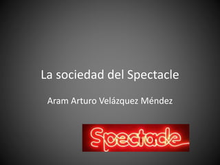 La sociedad del Spectacle
Aram Arturo Velázquez Méndez
 