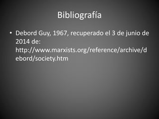 Bibliografía
• Debord Guy, 1967, recuperado el 3 de junio de
2014 de:
http://www.marxists.org/reference/archive/d
ebord/society.htm
 