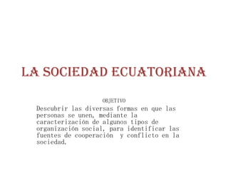 La Sociedad Ecuatoriana
                   OBJETIVO
 Descubrir las diversas formas en que las
 personas se unen, mediante la
 caracterización de algunos tipos de
 organización social, para identificar las
 fuentes de cooperación y conflicto en la
 sociedad.
 