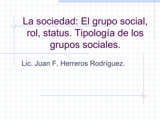 La sociedad: El grupo social,
rol, status. Tipología de los
grupos sociales.
Lic. Juan F. Herreros Rodríguez.
 