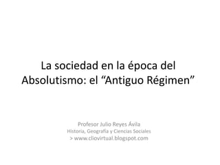La sociedad en la época del Absolutismo: el “Antiguo Régimen” Profesor Julio Reyes Ávila Historia, Geografía y Ciencias Sociales > www.cliovirtual.blogspot.com 