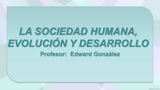 LA SOCIEDAD HUMANA,
EVOLUCIÓN Y DESARROLLO
Profesor: Edward González
 