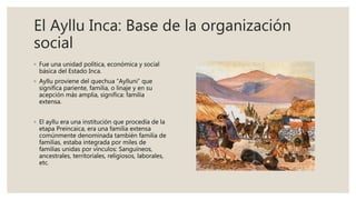 El Ayllu Inca: Base de la organización
social
◦ Fue una unidad política, económica y social
básica del Estado Inca.
◦ Ayllu proviene del quechua “Aylluni” que
significa pariente, familia, o linaje y en su
acepción más amplia, significa: familia
extensa.
◦ El ayllu era una institución que procedía de la
etapa Preincaica, era una familia extensa
comúnmente denominada también familia de
familias, estaba integrada por miles de
familias unidas por vínculos: Sanguíneos,
ancestrales, territoriales, religiosos, laborales,
etc.
 