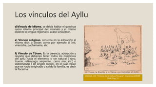 Los vínculos del Ayllu
d)Vinculo de idioma, se debía hablar el quechua
como idioma principal del incanato y el mismo
dialecto o lengua regional si acaso la tuvieran.
e) Vinculo religioso, consistía en la adoración al
mismo dios o dioses como por ejemplo al Inti,
viracocha, pachamama, etc.
f) Vinculo de Tótem, Es la creencia, adoración y
respeto que deberían tener todos los miembros
del ayllu hacia el elemento o ser natural ( rayo,
trueno, relámpago, serpiente , cerro, mar, etc.) o
sobrenatural ( de origen divino), en el cual creían
que se había originado o salido la familia, es decir
la Pacarina.
VALEGA. J.M. "Historia de la Cultura Peruana". Imprenta LEOMIR.
1948. Pág. 11
 