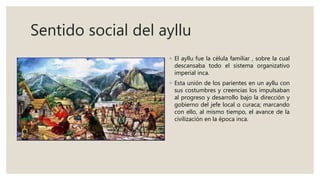 Sentido social del ayllu
◦ El ayllu fue la célula familiar , sobre la cual
descansaba todo el sistema organizativo
imperial inca.
◦ Esta unión de los parientes en un ayllu con
sus costumbres y creencias los impulsaban
al progreso y desarrollo bajo la dirección y
gobierno del jefe local o curaca; marcando
con ello, al mismo tiempo, el avance de la
civilización en la época inca.
 