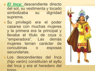  El Inca: descendiente directo
del sol, su vestimenta y tocado
simbolizaba su dignidad
suprema.
 Su privilegió era el poder
casarse con muchas mujeres
y la primera era la principal y
llevaba el título de coya o
“emperadora”. Las demás
mujeres tenían carácter de
concubinas o esposas
secundarias.
 Los descendientes del Inca
(hijo varón) constituían el ayllu
del Inca y era el heredero del
 