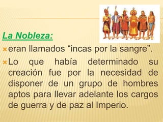 La Nobleza:
eran llamados “incas por la sangre”.
Lo que había determinado su
creación fue por la necesidad de
disponer de un grupo de hombres
aptos para llevar adelante los cargos
de guerra y de paz al Imperio.
 