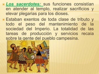  Los sacerdotes: sus funciones consistían
en atender al templo, realizar sacrificios y
elevar plegarias para los dioses.
 Estaban exentos de toda clase de tributo y
todo el peso del mantenimiento de la
sociedad del Imperio. La totalidad de las
tareas de producción y servicios recaía
sobre la gente del pueblo campesina.
 