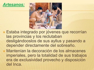 Artesanos:
 Estaba integrado por jóvenes que recorrían
las provincias y los reclutaban
desligándooslos de sus ayllus y pasando a
depender directamente del sobreaño.
 Mantenían la decoración de los almacenes
imperiales, pero la totalidad de sus trabajos
era de exclusividad provecho y disposición
del Inca.
 
