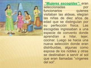 “Mujeres escogidas”: eran
seleccionadas por
funcionarios quienes
visitaban las aldeas, elegían
las niñas de diez años de
edad que se distinguían por
su perfección física. Las
escogidas ingresaban a una
especie de convento donde
aprendían a hilar, tejer,
cocinar. Luego se hacia una
nueva selección donde eran
distribuidas, algunas como
esposa de los nobles y otras
se destinaban a servir al sol
que eran llamadas “vírgenes
del sol”.
 