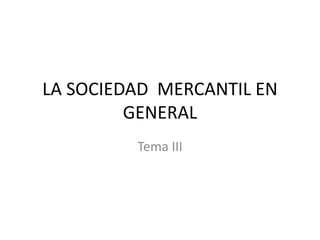 LA SOCIEDAD MERCANTIL EN
GENERAL
Tema III

 