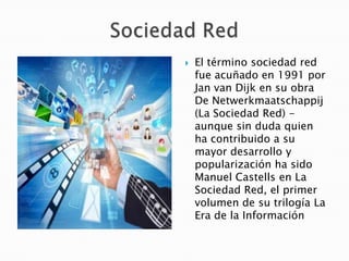 

El término sociedad red
fue acuñado en 1991 por
Jan van Dijk en su obra
De Netwerkmaatschappij
(La Sociedad Red) aunque sin duda quien
ha contribuido a su
mayor desarrollo y
popularización ha sido
Manuel Castells en La
Sociedad Red, el primer
volumen de su trilogía La
Era de la Información

 