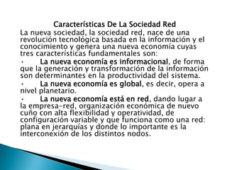 Características De La Sociedad Red
La nueva sociedad, la sociedad red, nace de una
revolución tecnológica basada en la información y el
conocimiento y genera una nueva economía cuyas
tres características fundamentales son:
•
La nueva economía es informacional, de forma
que la generación y transformación de la información
son determinantes en la productividad del sistema.
•
La nueva economía es global, es decir, opera a
nivel planetario.
•
La nueva economía está en red, dando lugar a
la empresa-red, organización económica de nuevo
cuño con alta flexibilidad y operatividad, de
configuración variable y que funciona como una red:
plana en jerarquías y donde lo importante es la
interconexión de los distintos nodos.

 