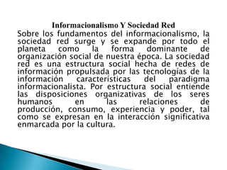 Informacionalismo Y Sociedad Red
Sobre los fundamentos del informacionalismo, la
sociedad red surge y se expande por todo el
planeta
como
la
forma
dominante
de
organización social de nuestra época. La sociedad
red es una estructura social hecha de redes de
información propulsada por las tecnologías de la
información
características
del
paradigma
informacionalista. Por estructura social entiende
las disposiciones organizativas de los seres
humanos
en
las
relaciones
de
producción, consumo, experiencia y poder, tal
como se expresan en la interacción significativa
enmarcada por la cultura.

 