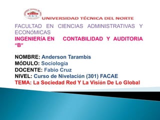 FACULTAD EN CIENCIAS ADMINISTRATIVAS Y
ECONÓMICAS
INGENIERÍA EN
CONTABILIDAD Y AUDITORIA
“B”
NOMBRE: Anderson Tarambís
MÓDULO: Sociología
DOCENTE: Fabio Cruz
NIVEL: Curso de Nivelación (301) FACAE
TEMA: La Sociedad Red Y La Visión De Lo Global

 