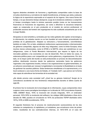 lugares distantes alrededor de funciones y significados compartidos sobre la base de
circuitos electrónicos y corredores de rápida transferencia, al tiempo que aísla y subsume
la lógica de la experiencia expresada en el espacio de los lugares. Una nueva forma del
tiempo, a la que denomino tiempo atemporal, surge de la tendencia sistémica a comprimir
el tiempo cronológico hasta la mínima expresión posible (como en las transacciones
financieras en fracciones de segundos), así como a difuminar la secuencia temporal,
según se comprueba en el giro producido en el modelo de carrera profesional: el
predecible ascenso del hombre del organigrama ha sido sustituido actualmente por el de
la mujer flexible.
Atrapados en este torbellino y sorteados por las redes globales del capital, la tecnología y
la información, los estados nación no se han hundido tal como habían pronosticado los
profetas de la globalización. Adaptan su estructura y funcionamiento, convirtiéndose
también en redes. Por un lado, establecen instituciones supranacionales e internacionales
de gobierno compartido, algunas de ellas muy integradas, como la Unión Europea; otras
muchos menos cohesionadas, como la OTAN o la NAFTA; otras aún asimétricas en sus
obligaciones, como el Fondo Monetario Internacional, que impone la lógica de los
mercados globales a las economías en vías de desarrollo. Pero en todos los casos, la
soberanía política pasa a ser compartida por varios gobiernos y organizaciones. Por otro
lado, en la mayor parte del mundo se está produciendo un proceso de descentralización
política, destinando recursos desde los gobiernos nacionales hacia los gobiernos
regionales o los organismos locales, incluso a las organizaciones no gubernamentales, en
un esfuerzo concertado por remozar la legitimidad e incrementar la flexibilidad en el modo
de gestionar los asuntos públicos. Estas tendencias simultáneas a lo supranacional y a lo
local conducen a una nueva forma de Estado, el <<estado red>>, que parece ser la forma
más capaz de sobrellevar las tormentas de la sociedad red.
¿De dónde provino esta sociedad red? ¿Cuál fue su génesis histórica? Surgió de la
coincidencia accidental de tres fenómenos independientes durante el último cuarto de
siglo XX.
El primero fue la revolución de la tecnología de la información, cuyos componentes clave
cuajaron como nuevo paradigma tecnológico en la década de 1970 (recordemos Arpanet,
1969; USENET News, 1979; la invención del circuito integrado, 1971; el ordenador
personal, 1974-1976; la revolución del software: los códigos UNIX diseñados a fines de la
década de 1960, puestos en circulación en 1974; los protocolos TCP/IP diseñados entre
1973 y 1978; el ADN recombinante, 1973).
El segundo fenómeno fue el proceso de reestructuración socieconómica de los dos
sistemas en competencia, el capitalismo y el estadismo, que arrostraron crisis de primer
orden, resultantes de sus contradicciones internas, en 1973-1975 en el caso del

 