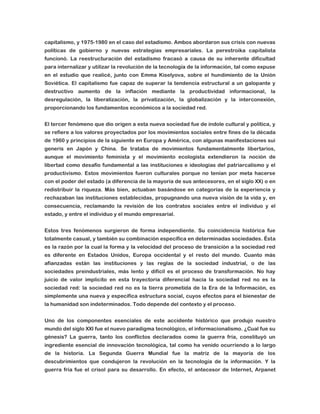 capitalismo, y 1975-1980 en el caso del estadismo. Ambos abordaron sus crisis con nuevas
políticas de gobierno y nuevas estrategias empresariales. La perestroika capitalista
funcionó. La reestructuración del estadismo fracasó a causa de su inherente dificultad
para internalizar y utilizar la revolución de la tecnología de la información, tal como expuse
en el estudio que realicé, junto con Emma Kiselyova, sobre el hundimiento de la Unión
Soviética. El capitalismo fue capaz de superar la tendencia estructural a un galopante y
destructivo aumento de la inflación mediante la productividad informacional, la
desregulación, la liberalización, la privatización, la globalización y la interconexión,
proporcionando los fundamentos económicos a la sociedad red.
El tercer fenómeno que dio origen a esta nueva sociedad fue de índole cultural y política, y
se refiere a los valores proyectados por los movimientos sociales entre fines de la década
de 1960 y principios de la siguiente en Europa y América, con algunas manifestaciones sui
generis en Japón y China. Se trataba de movimientos fundamentalmente libertarios,
aunque el movimiento feminista y el movimiento ecologista extendieron la noción de
libertad como desafío fundamental a las instituciones e ideologías del patriarcalismo y el
productivismo. Estos movimientos fueron culturales porque no tenían por meta hacerse
con el poder del estado (a diferencia de la mayoría de sus antecesores, en el siglo XX) o en
redistribuir la riqueza. Más bien, actuaban basándose en categorías de la experiencia y
rechazaban las instituciones establecidas, propugnando una nueva visión de la vida y, en
consecuencia, reclamando la revisión de los contratos sociales entre el individuo y el
estado, y entre el individuo y el mundo empresarial.
Estos tres fenómenos surgieron de forma independiente. Su coincidencia histórica fue
totalmente casual, y también su combinación específica en determinadas sociedades. Ésta
es la razón por la cual la forma y la velocidad del proceso de transición a la sociedad red
es diferente en Estados Unidos, Europa occidental y el resto del mundo. Cuanto más
afianzadas están las instituciones y las reglas de la sociedad industrial, o de las
sociedades preindustriales, más lento y difícil es el proceso de transformación. No hay
juicio de valor implícito en esta trayectoria diferencial hacia la sociedad red no es la
sociedad red: la sociedad red no es la tierra prometida de la Era de la Información, es
simplemente una nueva y específica estructura social, cuyos efectos para el bienestar de
la humanidad son indeterminados. Todo depende del contexto y el proceso.
Uno de los componentes esenciales de este accidente histórico que produjo nuestro
mundo del siglo XXI fue el nuevo paradigma tecnológico, el informacionalismo. ¿Cual fue su
génesis? La guerra, tanto los conflictos declarados como la guerra fría, constituyó un
ingrediente esencial de innovación tecnológica, tal como ha venido ocurriendo a lo largo
de la historia. La Segunda Guerra Mundial fue la matriz de la mayoría de los
descubrimientos que condujeron la revolución en la tecnología de la información. Y la
guerra fría fue el crisol para su desarrollo. En efecto, el antecesor de Internet, Arpanet

 