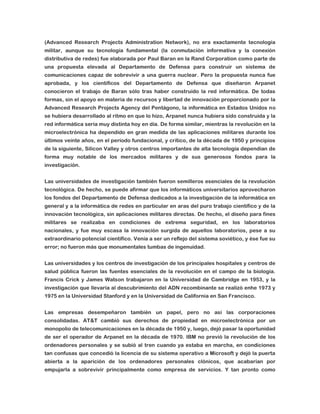 (Advanced Research Projects Administration Network), no era exactamente tecnología
militar, aunque su tecnología fundamental (la conmutación informativa y la conexión
distributiva de redes) fue elaborada por Paul Baran en la Rand Corporation como parte de
una propuesta elevada al Departamento de Defensa para construir un sistema de
comunicaciones capaz de sobrevivir a una guerra nuclear. Pero la propuesta nunca fue
aprobada, y los científicos del Departamento de Defensa que diseñaron Arpanet
conocieron el trabajo de Baran sólo tras haber construido la red informática. De todas
formas, sin el apoyo en materia de recursos y libertad de innovación proporcionado por la
Advanced Research Projects Agency del Pentágono, la informática en Estados Unidos no
se hubiera desarrollado al ritmo en que lo hizo, Arpanet nunca hubiera sido construida y la
red informática sería muy distinta hoy en día. De forma similar, mientras la revolución en la
microelectrónica ha dependido en gran medida de las aplicaciones militares durante los
últimos veinte años, en el período fundacional, y crítico, de la década de 1950 y principios
de la siguiente, Silicon Valley y otros centros importantes de alta tecnología dependían de
forma muy notable de los mercados militares y de sus generosos fondos para la
investigación.
Las universidades de investigación también fueron semilleros esenciales de la revolución
tecnológica. De hecho, se puede afirmar que los informáticos universitarios aprovecharon
los fondos del Departamento de Defensa dedicados a la investigación de la informática en
general y a la informática de redes en particular en aras del puro trabajo científico y de la
innovación tecnológica, sin aplicaciones militares directas. De hecho, el diseño para fines
militares se realizaba en condiciones de extrema seguridad, en los laboratorios
nacionales, y fue muy escasa la innovación surgida de aquellos laboratorios, pese a su
extraordinario potencial científico. Venía a ser un reflejo del sistema soviético, y ése fue su
error; no fueron más que monumentales tumbas de ingenuidad.
Las universidades y los centros de investigación de los principales hospitales y centros de
salud pública fueron las fuentes esenciales de la revolución en el campo de la biología.
Francis Crick y James Watson trabajaron en la Universidad de Cambridge en 1953, y la
investigación que llevaría al descubrimiento del ADN recombinante se realizó enhe 1973 y
1975 en la Universidad Stanford y en la Universidad de California en San Francisco.
Las empresas desempeñaron también un papel, pero no así las corporaciones
consolidadas. AT&T cambió sus derechos de propiedad en microelectrónica por un
monopolio de telecomunicaciones en la década de 1950 y, luego, dejó pasar la oportunidad
de ser el operador de Arpanet en la década de 1970. IBM no previó la revolución de los
ordenadores personales y se subió al tren cuando ya estaba en marcha, en condiciones
tan confusas que concedió la licencia de su sistema operativo a Microsoft y dejó la puerta
abierta a la aparición de los ordenadores personales clónicos, que acabarían por
empujarla a sobrevivir principalmente como empresa de servicios. Y tan pronto como

 