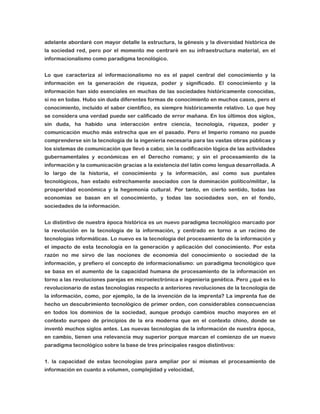 adelante abordaré con mayor detalle la estructura, la génesis y la diversidad histórica de
la sociedad red, pero por el momento me centraré en su infraestructura material, en el
informacionalismo como paradigma tecnológico.
Lo que caracteriza al informacionalismo no es el papel central del conocimiento y la
información en la generación de riqueza, poder y significado. El conocimiento y la
información han sido esenciales en muchas de las sociedades históricamente conocidas,
si no en todas. Hubo sin duda diferentes formas de conocimiento en muchos casos, pero el
conocimiento, incluido el saber científico, es siempre históricamente relativo. Lo que hoy
se considera una verdad puede ser calificado de error mañana. En los últimos dos siglos,
sin duda, ha habido una interacción entre ciencia, tecnología, riqueza, poder y
comunicación mucho más estrecha que en el pasado. Pero el Imperio romano no puede
comprenderse sin la tecnología de la ingeniería necesaria para las vastas obras públicas y
los sistemas de comunicación que llevó a cabo; sin la codificación lógica de las actividades
gubernamentales y económicas en el Derecho romano; y sin el procesamiento de la
información y la comunicación gracias a la existencia del latín como lengua desarrollada. A
lo largo de la historia, el conocimiento y la información, así como sus puntales
tecnológicos, han estado estrechamente asociados con la dominación político/militar, la
prosperidad económica y la hegemonía cultural. Por tanto, en cierto sentido, todas las
economías se basan en el conocimiento, y todas las sociedades son, en el fondo,
sociedades de la información.
Lo distintivo de nuestra época histórica es un nuevo paradigma tecnológico marcado por
la revolución en la tecnología de la información, y centrado en torno a un racimo de
tecnologías informáticas. Lo nuevo es la tecnología del procesamiento de la información y
el impacto de esta tecnología en la generación y aplicación del conocimiento. Por esta
razón no me sirvo de las nociones de economía del conocimiento o sociedad de la
información, y prefiero el concepto de informacionalismo: un paradigma tecnológico que
se basa en el aumento de la capacidad humana de procesamiento de la información en
torno a las revoluciones parejas en microelectrónica e ingeniería genética. Pero ¿qué es lo
revolucionario de estas tecnologías respecto a anteriores revoluciones de la tecnología de
la información, como, por ejemplo, la de la invención de la imprenta? La imprenta fue de
hecho un descubrimiento tecnológico de primer orden, con considerables consecuencias
en todos los dominios de la sociedad, aunque produjo cambios mucho mayores en el
contexto europeo de principios de la era moderna que en el contexto chino, donde se
inventó muchos siglos antes. Las nuevas tecnologías de la información de nuestra época,
en cambio, tienen una relevancia muy superior porque marcan el comienzo de un nuevo
paradigma tecnológico sobre la base de tres principales rasgos distintivos:
1. la capacidad de estas tecnologías para ampliar por sí mismas el procesamiento de
información en cuanto a volumen, complejidad y velocidad,

 