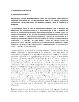 2. su capacidad recombinatoria, y
3. su flexibilidad distributiva.
A continuación daré más detalles sobre estos rasgos, que constituyen la esencia del nuevo
paradigma informacional. Lo haré separadamente para los dos campos tecnológicos
fundamentales –la microelectrónica y la ingeniería genética–, antes de considerar su
interacción.
De la revolución llevada a cabo en microelectrónica forman parte el microchip, los
ordenadores, las telecomunicaciones y su interconexión en la red. El desarrollo del
software es la tecnología decisiva para el funcionamiento global del sistema, aunque son
los circuitos integrados los que incluyen el poder de procesamiento en su diseño. Estas
tecnologías permiten un extraordinario aumento de la capacidad de procesamiento de la
información, no sólo en cuanto a volumen sino también en cuanto a la complejidad de las
operaciones y su velocidad. De todas formas, ¿cuánto es <<mucho más?>> en
comparación con las anteriores tecnologías de procesamiento de la información? ¿Cómo
sabemos que se ha producido un revolucionario salto hacia delante sin precedentes en
cuanto a capacidad de procesamiento?
Un primer plano de la respuesta es puramente empírico. Tomemos cualquiera de las
medidas disponibles de procesamiento de la información, como bits, bucles de
realimentación y velocidad: en las tres últimas décadas se ha asistido a un sostenido
incremento exponencial en la capacidad de procesamiento, parejo a un decrecimiento
igualmente espectacular del coste por operación. Con todo, me atrevo a avanzar la
hipótesis de que hay algo más, no sólo de orden cuantitativo sino también cualitativo: la
capacidad de estas tecnologías de autoexpandir su poder de procesamiento debido a la
realimentación sobre el desarrollo tecnológico del conocimiento basado en la tecnología.
Se trata de una hipótesis arriesgada, porque el poder de procesamiento puede topar con
límites físicos en alguna ulterior integración de circuitos en el microchip. Hasta el
momento presente, sin embargo, toda predicción catastrofista en este ámbito ha quedado
desmentida por los nuevos avances de la fabricación. La actual investigación sobre
nuevos materiales (incluyendo materiales biológicos y químicos basados en el
procesamiento de la información contenida en el ADN) puede ampliar de forma
extraordinaria el nivel de integración. El procesamiento en paralelo y la creciente
integración del software en el hardware, mediante la nanotecnología, puede que lleguen a
ser fuentes adicionales para la autoexpansión del poder de procesamiento de la
información.
En suma, una versión más formal de esta hipótesis podría ser la siguiente: durante los
primeros veinticinco años de revolución en cuanto a tecnología informática, hemos

 