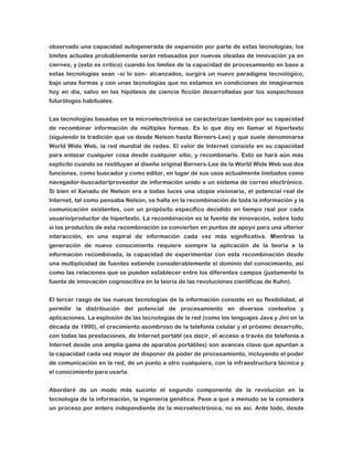 observado una capacidad autogenerada de expansión por parte de estas tecnologías; los
límites actuales probablemente serán rebasados por nuevas oleadas de innovación ya en
ciernes; y (esto es crítico) cuando los límites de la capacidad de procesamiento en base a
estas tecnologías sean –si lo son– alcanzados, surgirá un nuevo paradigma tecnológico,
bajo unas formas y con unas tecnologías que no estamos en condiciones de imaginarnos
hoy en día, salvo en las hipótesis de ciencia ficción desarrolladas por los sospechosos
futurólogos habituales.
Las tecnologías basadas en la microelectrónica se caracterizan también por su capacidad
de recombinar información de múltiples formas. Es lo que doy en llamar el hipertexto
(siguiendo la tradición que va desde Nelson hasta Berners-Lee) y que suele denominarse
World Wide Web, la red mundial de redes. El valor de Internet consiste en su capacidad
para enlazar cualquier cosa desde cualquier sitio, y recombinarlo. Esto se hará aún más
explícito cuando se restituyan al diseño original Berners-Lee de la World Wide Web sus dos
funciones, como buscador y como editor, en lugar de sus usos actualmente limitados como
navegador-buscador/proveedor de información unido a un sistema de correo electrónico.
Si bien el Xanadu de Nelson era a todas luces una utopía visionaria, el potencial real de
Internet, tal como pensaba Nelson, se halla en la recombinación de toda la información y la
comunicación existentes, con un propósito específico decidido en tiempo real por cada
usuario/productor de hipertexto. La recombinación es la fuente de innovación, sobre todo
si los productos de esta recombinación se convierten en puntos de apoyo para una ulterior
interacción, en una espiral de información cada vez más significativa. Mientras la
generación de nuevo conocimiento requiere siempre la aplicación de la teoría a la
información recombinada, la capacidad de experimentar con esta recombinación desde
una multiplicidad de fuentes extiende considerablemente el dominio del conocimiento, así
como las relaciones que se pueden establecer entre los diferentes campos (justamente la
fuente de innovación cognoscitiva en la teoría de las revoluciones científicas de Kuhn).
El tercer rasgo de las nuevas tecnologías de la información consiste en su flexibilidad, al
permitir la distribución del potencial de procesamiento en diversos contextos y
aplicaciones. La explosión de las tecnologías de la red (como los lenguajes Java y Jini en la
década de 1990), el crecimiento asombroso de la telefonía celular y el próximo desarrollo,
con todas las prestaciones, de Internet portátil (es decir, el acceso a través de telefonía a
Internet desde una amplia gama de aparatos portátiles) son avances clave que apuntan a
la capacidad cada vez mayor de disponer de poder de procesamiento, incluyendo el poder
de comunicación en la red, de un punto a otro cualquiera, con la infraestructura técnica y
el conocimiento para usarla.
Abordaré de un modo más sucinto el segundo componente de la revolución en la
tecnología de la información, la ingeniería genética. Pese a que a menudo se la considera
un proceso por entero independiente de la microelectrónica, no es así. Ante todo, desde

 