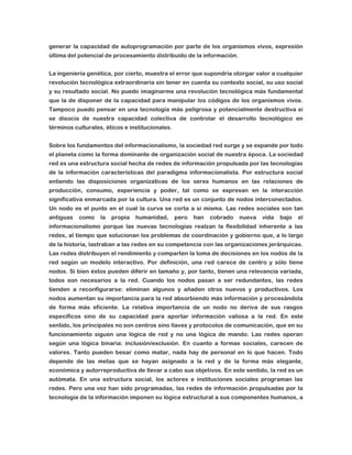 generar la capacidad de autoprogramación por parte de los organismos vivos, expresión
última del potencial de procesamiento distribuido de la información.
La ingeniería genética, por cierto, muestra el error que supondría otorgar valor a cualquier
revolución tecnológica extraordinaria sin tener en cuenta su contexto social, su uso social
y su resultado social. No puedo imaginarme una revolución tecnológica más fundamental
que la de disponer de la capacidad para manipular los códigos de los organismos vivos.
Tampoco puedo pensar en una tecnología más peligrosa y potencialmente destructiva si
se disocia de nuestra capacidad colectiva de controlar el desarrollo tecnológico en
términos culturales, éticos e institucionales.
Sobre los fundamentos del informacionalismo, la sociedad red surge y se expande por todo
el planeta como la forma dominante de organización social de nuestra época. La sociedad
red es una estructura social hecha de redes de información propulsada por las tecnologías
de la información características del paradigma informacionalista. Por estructura social
entiendo las disposiciones organizativas de los seres humanos en las relaciones de
producción, consumo, experiencia y poder, tal como se expresan en la interacción
significativa enmarcada por la cultura. Una red es un conjunto de nodos interconectados.
Un nodo es el punto en el cual la curva se corta a sí misma. Las redes sociales son tan
antiguas

como

la

propia

humanidad,

pero

han

cobrado

nueva

vida

bajo

el

informacionalismo porque las nuevas tecnologías realzan la flexibilidad inherente a las
redes, al tiempo que solucionan los problemas de coordinación y gobierno que, a lo largo
de la historia, lastraban a las redes en su competencia con las organizaciones jerárquicas.
Las redes distribuyen el rendimiento y comparten la toma de decisiones en los nodos de la
red según un modelo interactivo. Por definición, una red carece de centro y sólo tiene
nodos. Si bien éstos pueden diferir en tamaño y, por tanto, tienen una relevancia variada,
todos son necesarios a la red. Cuando los nodos pasan a ser redundantes, las redes
tienden a reconfigurarse: eliminan algunos y añaden otros nuevos y productivos. Los
nodos aumentan su importancia para la red absorbiendo más información y procesándola
de forma más eficiente. La relativa importancia de un nodo no deriva de sus rasgos
específicos sino de su capacidad para aportar información valiosa a la red. En este
sentido, los principales no son centros sino llaves y protocolos de comunicación, que en su
funcionamiento siguen una lógica de red y no una lógica de mando. Las redes operan
según una lógica binaria: inclusión/exclusión. En cuanto a formas sociales, carecen de
valores. Tanto pueden besar como matar, nada hay de personal en lo que hacen. Todo
depende de las metas que se hayan asignado a la red y de la forma más elegante,
económica y autorreproductiva de llevar a cabo sus objetivos. En este sentido, la red es un
autómata. En una estructura social, los actores e instituciones sociales programan las
redes. Pero una vez han sido programadas, las redes de información propulsadas por la
tecnología de la información imponen su lógica estructural a sus componentes humanos, a

 