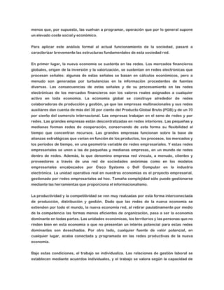 menos que, por supuesto, las vuelvan a programar, operación que por lo general supone
un elevado coste social y económico.
Para aplicar este análisis formal al actual funcionamiento de la sociedad, pasaré a
caracterizar brevemente las estructuras fundamentales de esta sociedad red.
En primer lugar, la nueva economía se sustenta en las redes. Los mercados financieros
globales, origen de la inversión y la valorización, se sustentan en redes electrónicas que
procesan señales: algunas de estas señales se basan en cálculos económicos, pero a
menudo son generadas por turbulencias en la información procedentes de fuentes
diversas. Las consecuencias de estas señales y de su procesamiento en las redes
electrónicas de los mercados financieros son los valores reales asignados a cualquier
activo en toda economía. La economía global se construye alrededor de redes
colaboradoras de producción y gestión, ya que las empresas multinacionales y sus redes
auxiliares dan cuenta de más del 30 por ciento del Producto Global Bruto (PGB) y de un 70
por ciento del comercio internacional. Las empresas trabajan en el seno de redes y por
redes. Las grandes empresas están descentralizadas en redes interiores. Las pequeñas y
medianas forman redes de cooperación, conservando de esta forma su flexibilidad al
tiempo que concentran recursos. Las grandes empresas funcionan sobre la base de
alianzas estratégicas que varían en función de los productos, los procesos, los mercados y
los períodos de tiempo, en una geometría variable de redes empresariales. Y estas redes
empresariales se unen a las de pequeñas y medianas empresas, en un mundo de redes
dentro de redes. Además, lo que denomino empresa red vincula, a menudo, clientes y
proveedores a través de una red de sociedades anónimas como en los modelos
empresariales encabezados por Cisco Systems o Dell Computer en la industria
electrónica. La unidad operativa real en nuestras economías es el proyecto empresarial,
gestionado por redes empresariales ad hoc. Tamaña complejidad sólo puede gestionarse
mediante las herramientas que proporciona el informacionalismo.
La productividad y la competitividad se ven muy realzadas por esta forma interconectada
de producción, distribución y gestión. Dado que las redes de la nueva economía se
extienden por todo el mundo, la nueva economía red, al retirar paulatinamente por medio
de la competencia las formas menos eficientes de organización, pasa a ser la economía
dominante en todas partes. Las unidades económicas, los territorios y las personas que no
rinden bien en esta economía o que no presentan un interés potencial para estas redes
dominantes son desechados. Por otro lado, cualquier fuente de valor potencial, en
cualquier lugar, acaba conectada y programada en las redes productivas de la nueva
economía.
Bajo estas condiciones, el trabajo se individualiza. Las relaciones de gestión laboral se
establecen mediante acuerdos individuales, y el trabajo se valora según la capacidad de

 