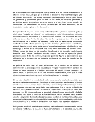 los trabajadores o los directivos para reprogramarse a fin de realizar nuevas tareas y
obtener nuevas metas, al igual que el sistema se basa en la innovación tecnológica y la
versatilidad empresarial. Pero no todo es malo en este nuevo marco laboral. Es un mundo
de ganadores y perdedores, pero, las más de las veces, de inciertos ganadores y
perdedores que no proporcionan ganancia alguna a la red. Es un mundo también de
creatividad y de destrucción, un mundo caracterizado, de forma simultánea, por la
destrucción creadora y la creación destructiva.
La expresión cultural pasa a tomar como modelo el caleidoscopio de un hipertexto global y
electrónico. Alrededor de Internet y los multimedia, se hallan hipervinculadas múltiples
manifestaciones de la creación y la comunicación humanas. La flexibilidad de estos
sistemas de medios facilita la absorción de las expresiones más diversas y la
personalización de la entrega de mensajes. Puede que las experiencias individuales
existan fuera del hipertexto, pero las experiencias colectivas y los mensajes compartidos,
es decir, la cultura como medio social, son en general capturados en este hipertexto, que
constituye la fuente de la virtualidad real como marco semántico de nuestras vidas.
Virtual, porque se basa en los circuitos electrónicos y los mensajes audiovisuales
efímeros. Real, porque constituye nuestra realidad, ya que el hipertexto global
proporciona casi todos los sonidos, imágenes, palabras, figuras y connotaciones que
utilizamos en la construcción de nuestros significados en todos los ámbitos de la
experiencia.
La política se halla cada vez más encapsulada en el mundo de los medios de
comunicación, ya sea adaptándose a sus códigos y reglas, ya sea intentando cambiar las
reglas del juego mediante la creación e imposición de nuevos códigos culturales. En
ambos casos, la política pasa a ser una aplicación del hipertexto, dado que el texto
simplemente se reconfigura a sí mismo en función de los nuevos códigos.
Sí, hay vida más allá de la sociedad red: en las comunas culturales fundamentalistas que
rechazan los valores dominantes y construyen de forma autónoma las fuentes de su propio
significado; a veces en torno a utopías alternativas construidas por ellas mismas; y, mucho
más a menudo, alrededor de las verdades trascendentes de Dios, la Nación, la Familia, la
Identidad ética y la Territorialidad. De este modo, el planeta no está sujeto por entero a la
sociedad red, del mismo modo que la sociedad industrial nunca se extendió a toda la
humanidad. Pese a ello la lógica de la instrumentalidad, propia de la red, ya ha logrado
vincular a segmentos dominantes de sociedades de casi todo el mundo en torno a la lógica
estructural de la nueva economía global interconectada, de las formas flexibles de trabajo
individualizado, y de la cultura de la virtualidad real, inscrita en el hipertexto electrónico.
La lógica red, arraigada en el informacionalismo, ha transformado también nuestra noción
del espacio y el tiempo. El espacio de flujos, característico de la sociedad red, vincula

 