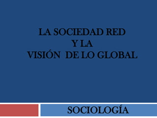LA SOCIEDAD RED
Y LA
VISIÓN DE LO GLOBAL
SOCIOLOGÍA
 