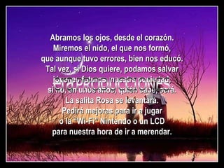 Abramos los ojos, desde el corazón. Miremos el nido, el que nos formó, que aunque tuvo errores, bien nos educó. Tal vez, si Dios quiere, podamos salvar jóvenes futuros, nuestra sociedad, si no, en unos años, quién sabe, será. La salita Rosa se levantará. Pedirá mejoras para ir a jugar o la “Wi-Fi” Nintendo o un LCD para nuestra hora de ir a merendar. PRODUCCIONES era  
