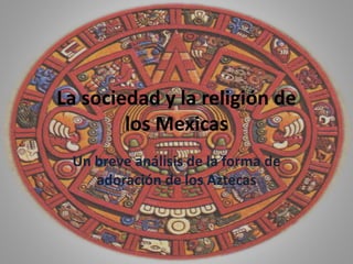 La sociedad y la religión de 
los Mexicas 
Un breve análisis de la forma de 
adoración de los Aztecas 
 