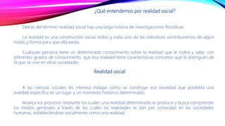 ¿Qué entendemos por realidad social?
Detrás del término realidad social hay una larga historia de investigaciones filosóficas.
La realidad es una construcción social, todos y cada uno de los individuos contribuiremos de algún
modo y forma para que ella exista.
Cualquier persona tiene un determinado conocimiento sobre la realidad que le rodea y sabe, con
diferentes grados de conocimiento, que esa realidad tiene características concretas que la distinguen de
la que se vive en otras sociedades.
Realidad social
A las ciencias sociales les interesa indagar cómo se construye esa sociedad que posibilita una
realidad especifica en un lugar y un momento histórico determinado.
Analiza los procesos mediante los cuales una realidad determinada se produce y busca comprender
los modos generales a través de los cuales las realidades se dan por conocidas en las sociedades
humanas, estableciéndose socialmente como una realidad.
 