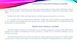 ¿Qué relación existe entre individuos y sociedad?
La relación social e individuos es un asunto que ha preocupado a muchos de los pensadores clásicos
de las ciencias sociales, como Carlos Marx (1818-1883), Emilio Durkheim (1858-1917) y Max Weber (1864-
1920).
Norbert Elías (1897-1990), sociólogo alemán, consideraba que esta polémica era ficticia.
En su célebre libro La sociedad de los individuos, señaló que ningún problema social podría existir
sin los individuos que protagonizan esos fenómenos y ningún individuo puede ser considerado fuera de
las sociedad a la que pertenece.
Relación entre individuos y sociedad
Para Elías (1990) el individuo y la sociedad no son entidades separadas, sino que están relacionados
mediante la existencia simultanea de muchas personas, a través de su convivencia cotidiana, de sus
acciones recíprocas.
Este conjunto de relaciones mutuas crea algo que ninguna persona en lo particular imaginó, meditó
o preparó por sí misma; y ese algo es una estructura de individuos interdependientes, es una sociedad.
 