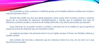 Las sociedades se crean, producen o modifican gracias a las múltiples cadenas invisibles que vinculan a
todas las personas entre sí.
Norbert Elías (1990) nos dice que desde pequeños, todos somos seres humanos vivimos y crecemos
dentro de un entramado de relaciones interdependientes y móviles, que se establecen por estar en
diferentes contextos sociales, o situaciones de trabajo diferentes, o los afectos personales, por ejemplo.
Estas relaciones no se pueden romper o cambiar a voluntad sino en la medida en que lo permita la
propia estructura de relaciones que nos mantienen unidos.
Las ataduras que ligan a las personas entre sí no son rígidas, aunque sí firmes; son flexibles, elásticas, y
pueden cambiar.
Este contexto de funciones y relaciones que los individuos tienen los unos con los otros es lo que
denominamos sociedad.
 