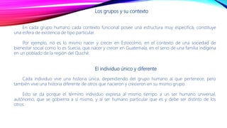 Los grupos y su contexto
En cada grupo humano cada contexto funcional posee una estructura muy especifica, constituye
una esfera de existencia de tipo particular.
Por ejemplo, no es lo mismo nacer y crecer en Estocolmo, en el contexto de una sociedad de
bienestar social como lo es Suecia, que nacer y crecer en Guatemala, en el seno de una familia indígena
en un poblado de la región del Quiché.
El individuo único y diferente
Cada individuo vive una historia única, dependiendo del grupo humano al que pertenece; pero
también vive una historia diferente de otros que nacieron y crecieron en su mismo grupo.
Esto se da porque el término individuo expresa al mismo tiempo a un ser humano universal,
autónomo, que se gobierna a sí mismo, y al ser humano particular que es y debe ser distinto de los
otros.
 